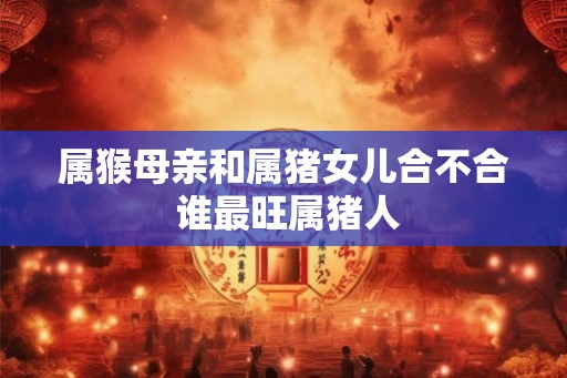 属猴母亲和属猪女儿合不合 谁最旺属猪人