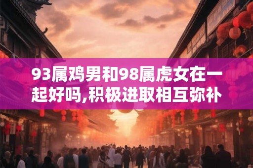 93属鸡男和98属虎女在一起好吗,积极进取相互弥补 93属鸡男和98属虎女在一起好吗,积极进取相互弥补