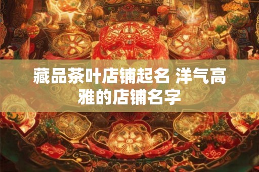 藏品茶叶店铺起名 洋气高雅的店铺名字