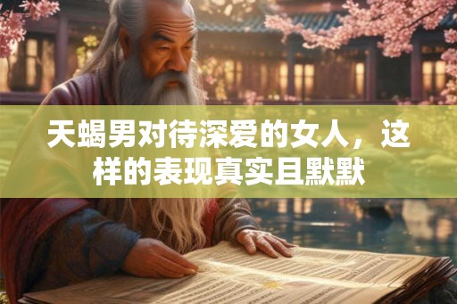 天蝎男对待深爱的女人，这样的表现真实且默默