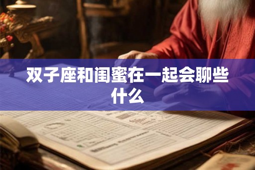双子座和闺蜜在一起会聊些什么 双子座和闺蜜在一起会聊些什么