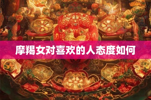 摩羯女对喜欢的人态度如何 摩羯女对喜欢的人态度如何