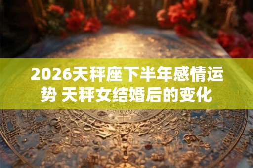 2026天秤座下半年感情运势 天秤女结婚后的变化 2026天秤座下半年感情运势 天秤女结婚后的变化