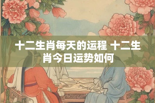十二生肖每天的运程 十二生肖今日运势如何 十二生肖每天的运程 十二生肖今日运势如何
