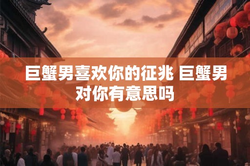 巨蟹男喜欢你的征兆 巨蟹男对你有意思吗