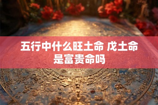 五行中什么旺土命 戊土命是富贵命吗