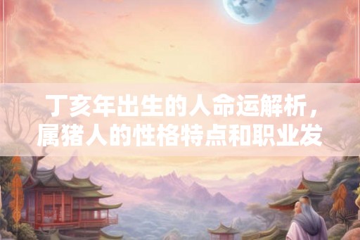 丁亥年出生的人命运解析,属猪人的性格特点和职业发展 丁亥年出生的人命运解析,属猪人的性格特点和职业发展
