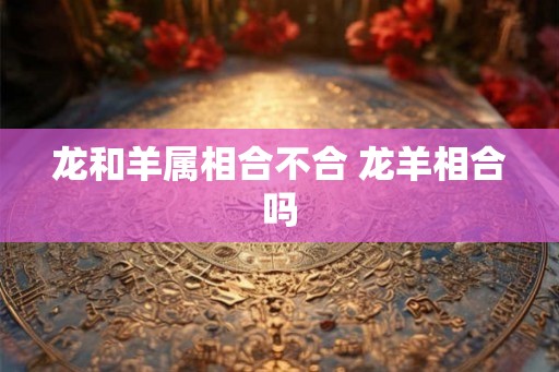 龙和羊属相合不合 龙羊相合吗 龙和羊属相合不合 龙羊相合吗