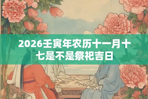 2026壬寅年农历十一月十七是不是祭祀吉日