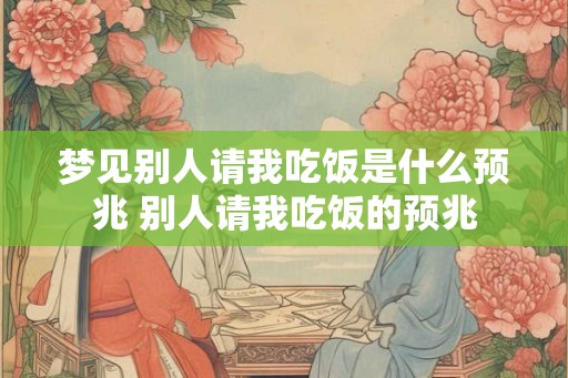 梦见别人请我吃饭是什么预兆 别人请我吃饭的预兆