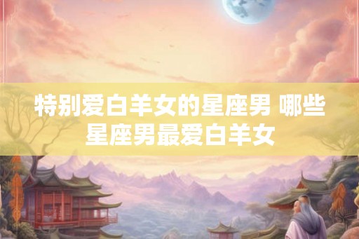 特别爱白羊女的星座男 哪些星座男最爱白羊女