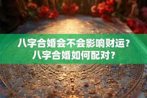 八字合婚会不会影响财运?八字合婚如何配对? 八字合婚会不会影响财运?八字合婚如何配对?