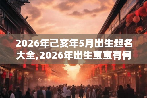 2026年己亥年5月出生起名大全,2026年出生宝宝有何讲究？