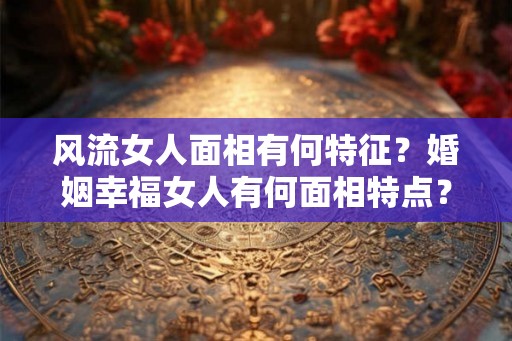 风流女人面相有何特征？婚姻幸福女人有何面相特点？
