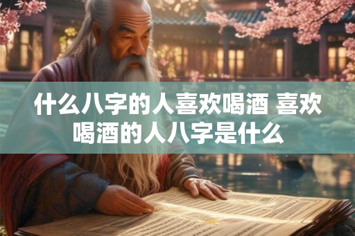 什么八字的人喜欢喝酒 喜欢喝酒的人八字是什么