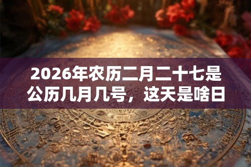 2026年农历二月二十七是公历几月几号,这天是啥日子? 2026年农历二月二十七是公历几月几号,这天是啥日子?