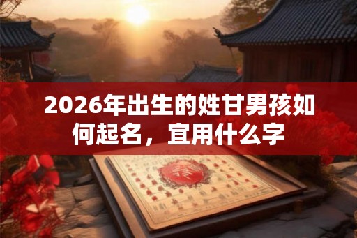 2026年出生的姓甘男孩如何起名,宜用什么字 2026年出生的姓甘男孩如何起名,宜用什么字