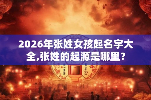 2026年张姓女孩起名字大全,张姓的起源是哪里？