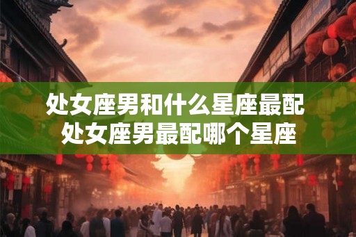 处女座男和什么星座最配 处女座男最配哪个星座