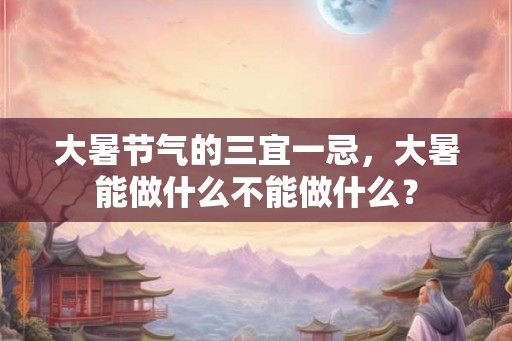 大暑节气的三宜一忌，大暑能做什么不能做什么？