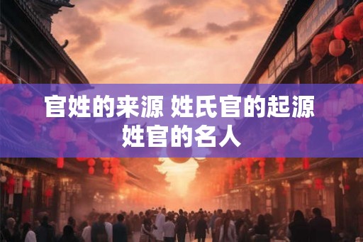 官姓的来源 姓氏官的起源 姓官的名人