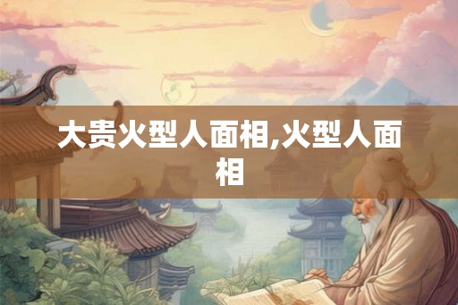 大贵火型人面相,火型人面相