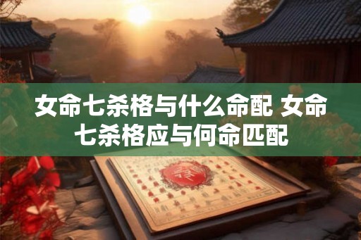女命七杀格与什么命配 女命七杀格应与何命匹配