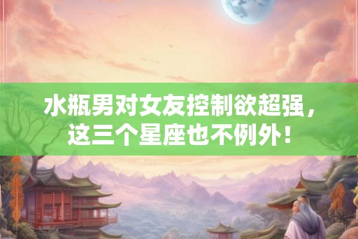 水瓶男对女友控制欲超强，这三个星座也不例外！