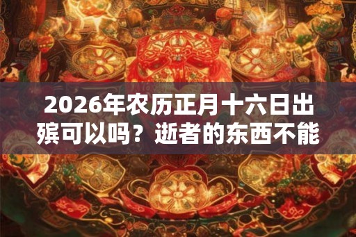2026年农历正月十六日出殡可以吗？逝者的东西不能留下了吗？