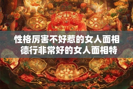 性格厉害不好惹的女人面相  德行非常好的女人面相特征