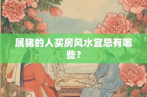 属猪的人买房风水宜忌有哪些? 属猪的人买房风水宜忌有哪些?