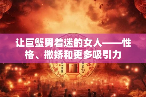 让巨蟹男着迷的女人——性格、撒娇和更多吸引力 让巨蟹男着迷的女人——性格、撒娇和更多吸引力