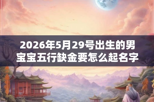 2026年5月29号出生的男宝宝五行缺金要怎么起名字