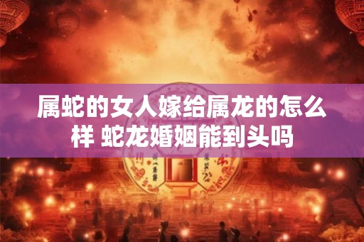 属蛇的女人嫁给属龙的怎么样 蛇龙婚姻能到头吗