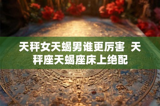 天秤女天蝎男谁更厉害  天秤座天蝎座床上绝配