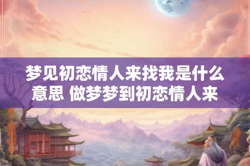 梦见初恋情人来找我是什么意思 做梦梦到初恋情人来找我好不好