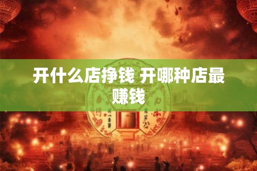 开什么店挣钱 开哪种店最赚钱