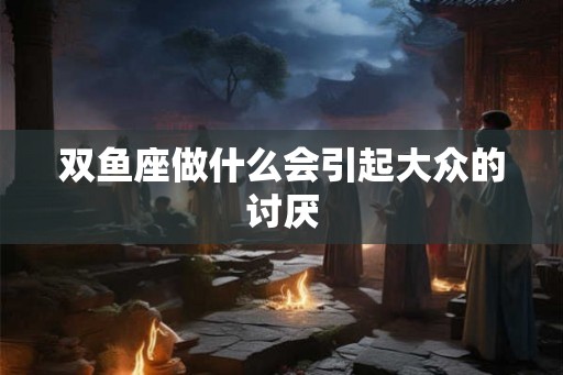 双鱼座做什么会引起大众的讨厌