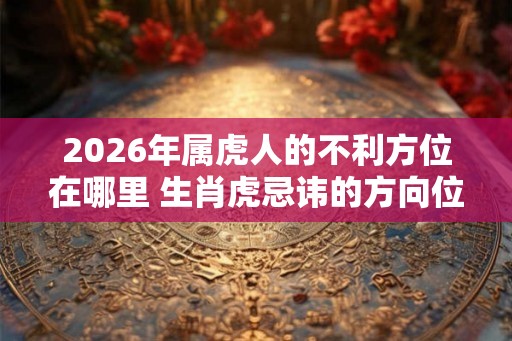 2026年属虎人的不利方位在哪里 生肖虎忌讳的方向位置