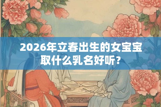 2026年立春出生的女宝宝取什么乳名好听? 2026年立春出生的女宝宝取什么乳名好听?