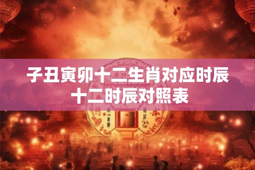 子丑寅卯十二生肖对应时辰 十二时辰对照表
