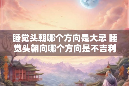 睡觉头朝哪个方向是大忌 睡觉头朝向哪个方向是不吉利的 睡觉头朝哪个方向是大忌 睡觉头朝向哪个方向是不吉利的