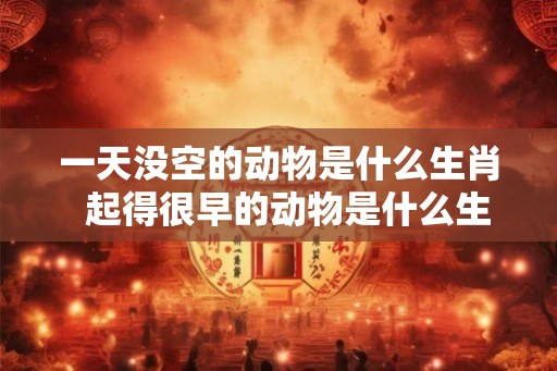 一天没空的动物是什么生肖  起得很早的动物是什么生肖