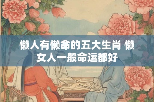 懒人有懒命的五大生肖 懒女人一般命运都好