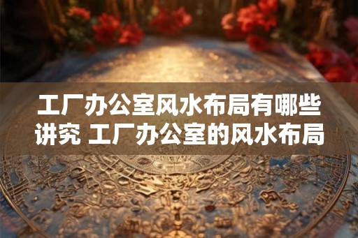 工厂办公室风水布局有哪些讲究 工厂办公室的风水布局有何讲究