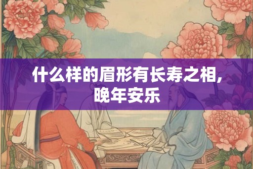 什么样的眉形有长寿之相,晚年安乐 什么样的眉形有长寿之相,晚年安乐
