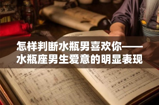 怎样判断水瓶男喜欢你——水瓶座男生爱意的明显表现 怎样判断水瓶男喜欢你——水瓶座男生爱意的明显表现