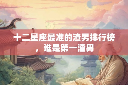 十二星座最准的渣男排行榜，谁是第一渣男