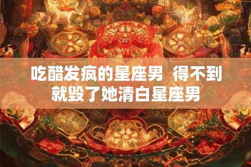 吃醋发疯的星座男  得不到就毁了她清白星座男