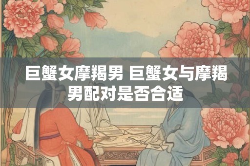 巨蟹女摩羯男 巨蟹女与摩羯男配对是否合适 巨蟹女摩羯男 巨蟹女与摩羯男配对是否合适